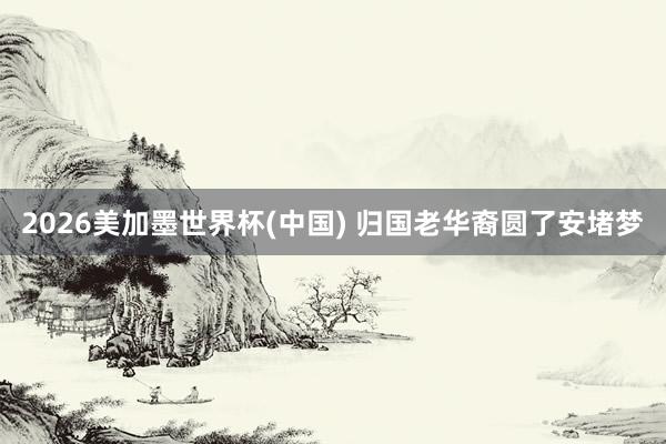 2026美加墨世界杯(中国) 归国老华裔圆了安堵梦