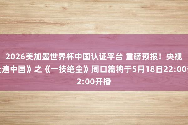 2026美加墨世界杯中国认证平台 重磅预报!央视《走遍中国》之《一技绝尘》周口篇将于5月18日22:00开播