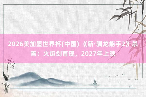 2026美加墨世界杯(中国) 《新·驯龙能手2》杀青:火焰剑首现,2027年上映