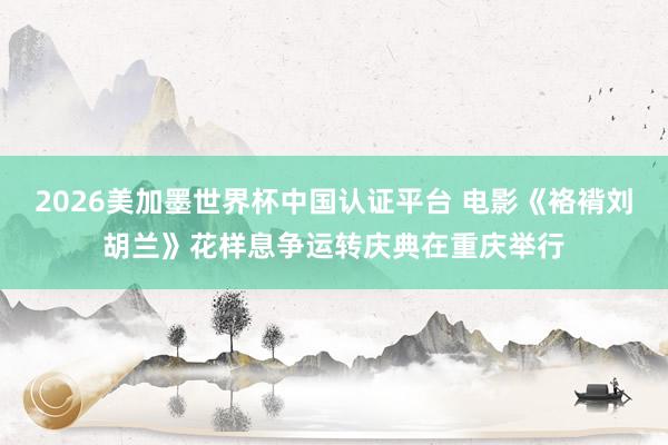 2026美加墨世界杯中国认证平台 电影《袼褙刘胡兰》花样息争运转庆典在重庆举行