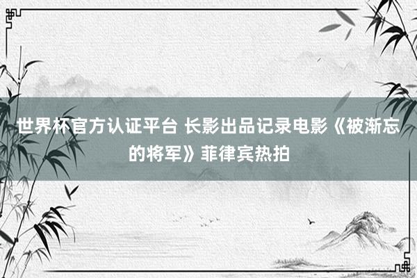 世界杯官方认证平台 长影出品记录电影《被渐忘的将军》菲律宾热拍
