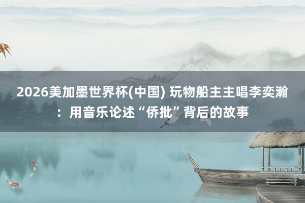2026美加墨世界杯(中国) 玩物船主主唱李奕瀚:用音乐论述“侨批”背后的故事