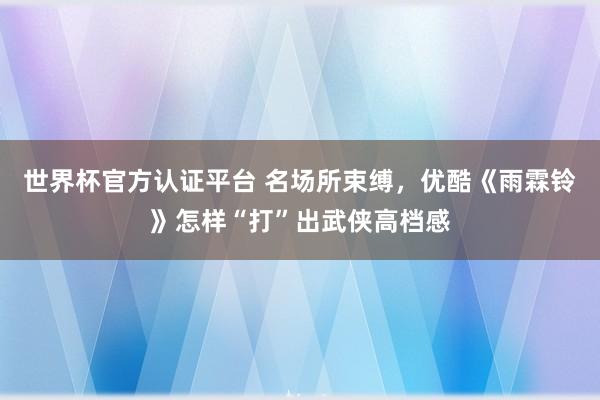 世界杯官方认证平台 名场所束缚,优酷《雨霖铃》怎样“打”出武侠高档感