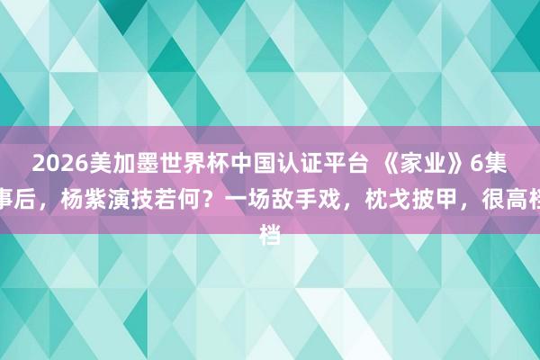 2026美加墨世界杯中国认证平台 《家业》6集事后,杨紫演技若何?一场敌手戏,枕戈披甲,很高档