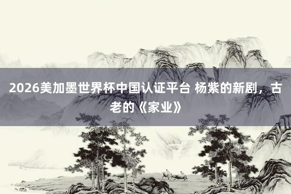 2026美加墨世界杯中国认证平台 杨紫的新剧,古老的《家业》