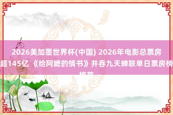 2026美加墨世界杯(中国) 2026年电影总票房已超145亿 《给阿嬷的情书》并吞九天蝉联单日票房榜首