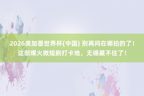 2026美加墨世界杯(中国) 别再问在哪拍的了！这部爆火微短剧打卡地，无锡藏不住了！