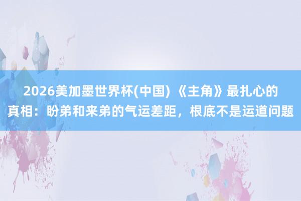 2026美加墨世界杯(中国) 《主角》最扎心的真相:盼弟和来弟的气运差距,根底不是运道问题