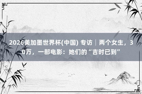2026美加墨世界杯(中国) 专访│两个女生,30万,一部电影:她们的“吉时已到”
