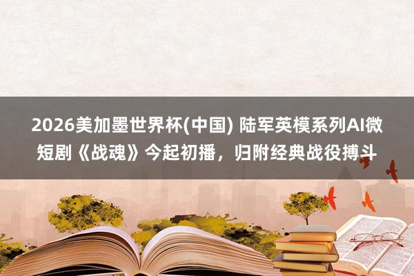 2026美加墨世界杯(中国) 陆军英模系列AI微短剧《战魂》今起初播，归附经典战役搏斗