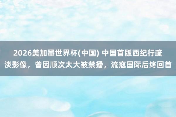 2026美加墨世界杯(中国) 中国首版西纪行疏淡影像，曾因顺次太大被禁播，流寇国际后终回首