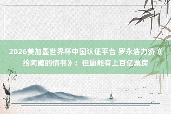 2026美加墨世界杯中国认证平台 罗永浩力赞《给阿嬷的情书》:但愿能有上百亿票房