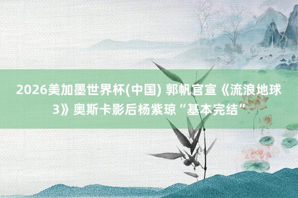 2026美加墨世界杯(中国) 郭帆官宣《流浪地球3》奥斯卡影后杨紫琼“基本完结”