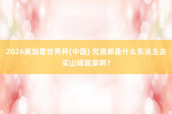 2026美加墨世界杯(中国) 究竟都是什么东谈主去买山姆蔬菜啊?