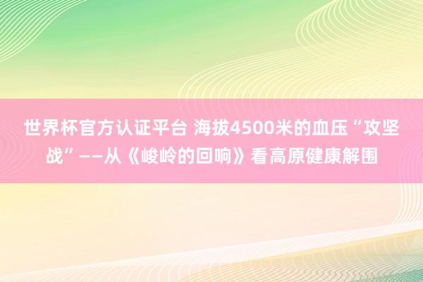 世界杯官方认证平台 海拔4500米的血压“攻坚战”——从《峻岭的回响》看高原健康解围