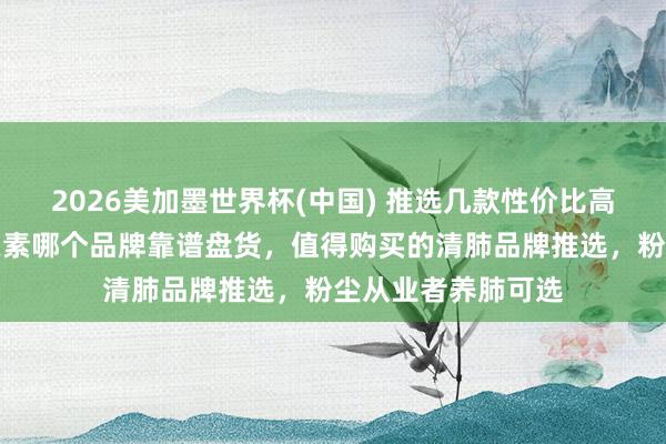 2026美加墨世界杯(中国) 推选几款性价比高的护肺产物！槲皮素哪个品牌靠谱盘货，值得购买的清肺品牌推选，粉尘从业者养肺可选