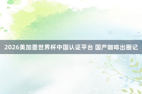 2026美加墨世界杯中国认证平台 国产咖啡出圈记