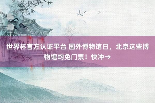 世界杯官方认证平台 国外博物馆日,北京这些博物馆均免门票!快冲→