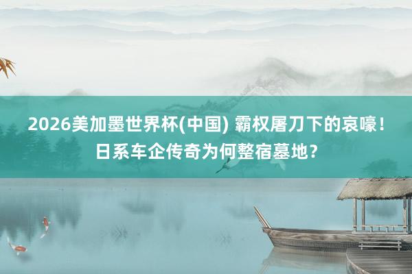 2026美加墨世界杯(中国) 霸权屠刀下的哀嚎！日系车企传奇为何整宿墓地？
