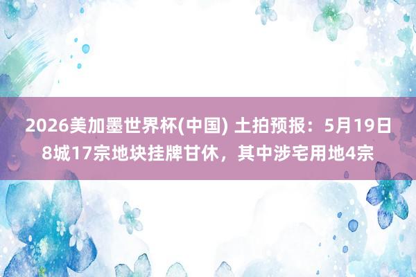 2026美加墨世界杯(中国) 土拍预报:5月19日8城17宗地块挂牌甘休,其中涉宅用地4宗