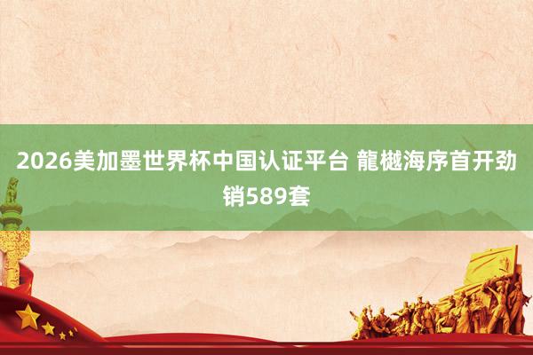 2026美加墨世界杯中国认证平台 龍樾海序首开劲销589套