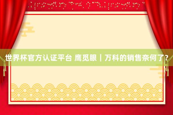 世界杯官方认证平台 鹰觅眼|万科的销售奈何了?