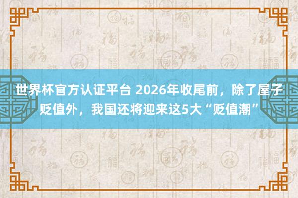 世界杯官方认证平台 2026年收尾前，除了屋子贬值外，我国还将迎来这5大“贬值潮”