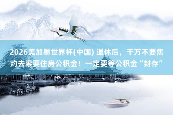 2026美加墨世界杯(中国) 退休后,千万不要焦灼去索要住房公积金!一定要等公积金“封存”