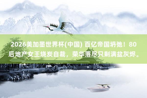 2026美加墨世界杯(中国) 百亿帝国坍弛!80后地产女王烧炭自裁,荣华落尽只剩满盆灰烬。