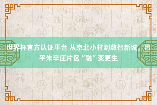 世界杯官方认证平台 从京北小村到数智新城,昌平朱辛庄片区“融”变更生