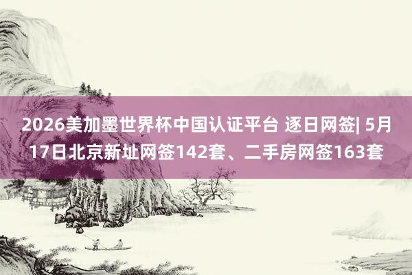 2026美加墨世界杯中国认证平台 逐日网签| 5月17日北京新址网签142套、二手房网签163套