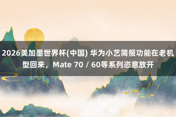 2026美加墨世界杯(中国) 华为小艺简报功能在老机型回来，Mate 70 / 60等系列恣意放开