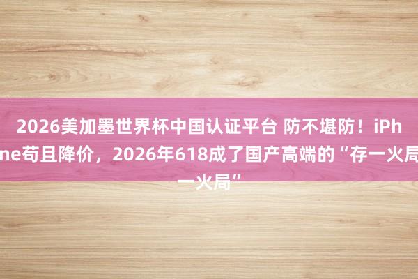 2026美加墨世界杯中国认证平台 防不堪防！iPhone苟且降价，2026年618成了国产高端的“存一火局”