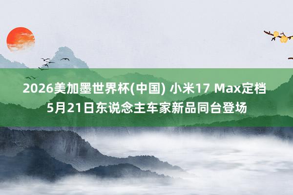 2026美加墨世界杯(中国) 小米17 Max定档 5月21日东说念主车家新品同台登场