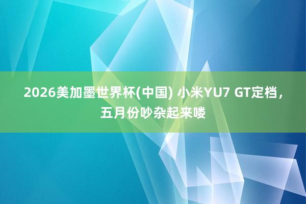 2026美加墨世界杯(中国) 小米YU7 GT定档,五月份吵杂起来喽