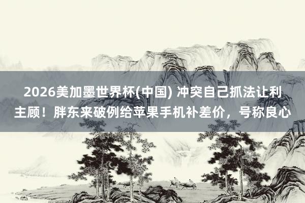 2026美加墨世界杯(中国) 冲突自己抓法让利主顾!胖东来破例给苹果手机补差价,号称良心