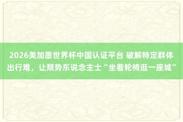2026美加墨世界杯中国认证平台 破解特定群体出行难，让颓势东说念主士“坐着轮椅逛一座城”