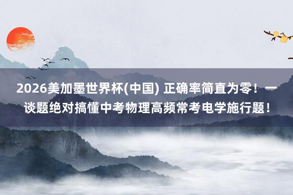 2026美加墨世界杯(中国) 正确率简直为零！一谈题绝对搞懂中考物理高频常考电学施行题！