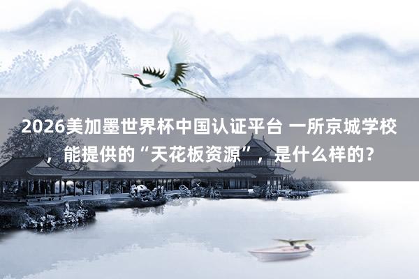 2026美加墨世界杯中国认证平台 一所京城学校,能提供的“天花板资源”,是什么样的?