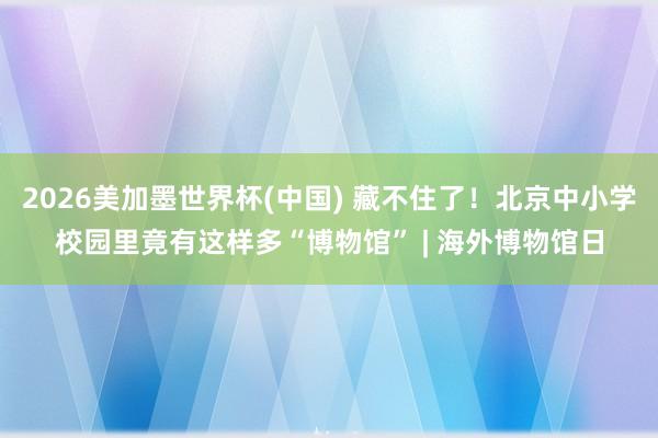 2026美加墨世界杯(中国) 藏不住了！北京中小学校园里竟有这样多“博物馆” | 海外博物馆日