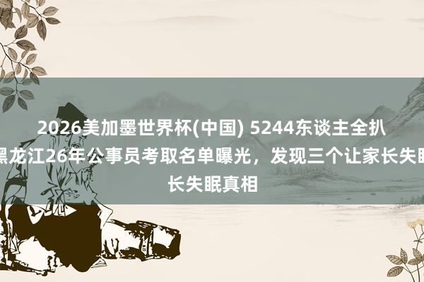 2026美加墨世界杯(中国) 5244东谈主全扒完!黑龙江26年公事员考取名单曝光,发现三个让家长失眠真相