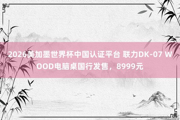 2026美加墨世界杯中国认证平台 联力DK-07 WOOD电脑桌国行发售,8999元