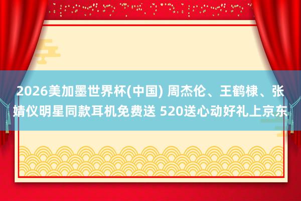 2026美加墨世界杯(中国) 周杰伦、王鹤棣、张婧仪明星同款耳机免费送 520送心动好礼上京东