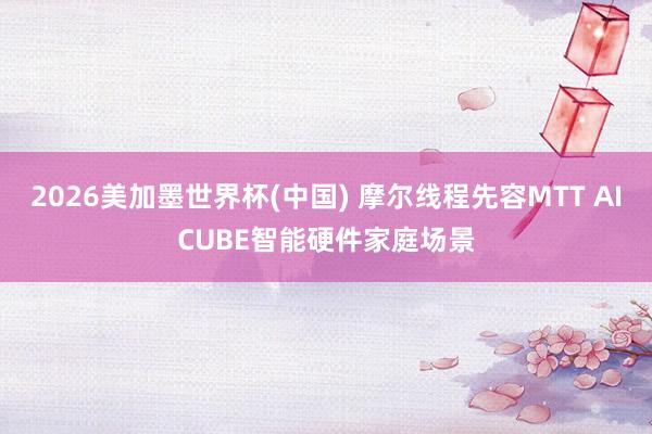2026美加墨世界杯(中国) 摩尔线程先容MTT AICUBE智能硬件家庭场景