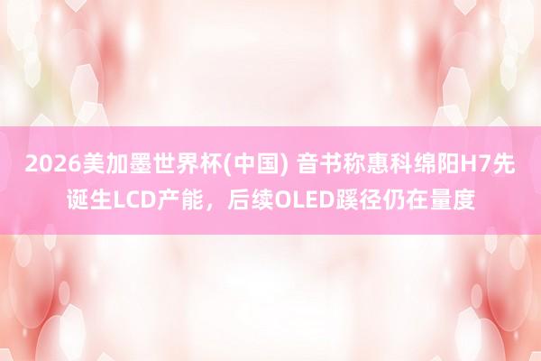 2026美加墨世界杯(中国) 音书称惠科绵阳H7先诞生LCD产能，后续OLED蹊径仍在量度