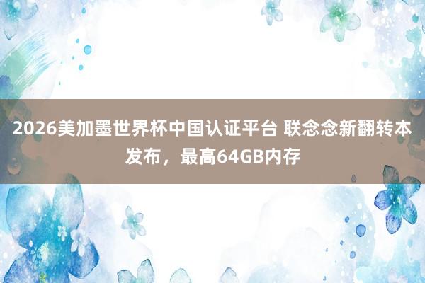 2026美加墨世界杯中国认证平台 联念念新翻转本发布,最高64GB内存