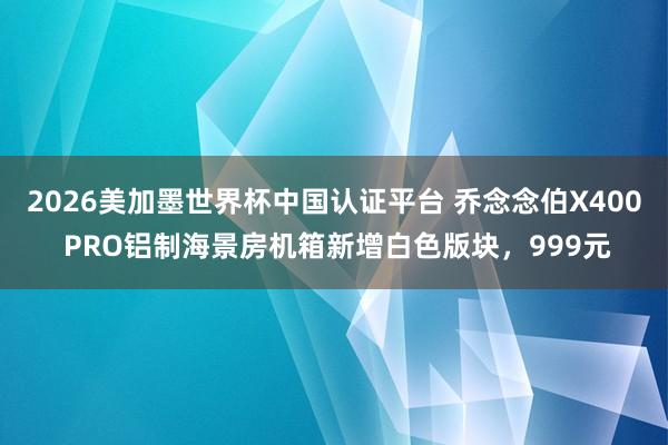2026美加墨世界杯中国认证平台 乔念念伯X400 PRO铝制海景房机箱新增白色版块,999元