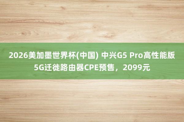 2026美加墨世界杯(中国) 中兴G5 Pro高性能版5G迁徙路由器CPE预售,2099元