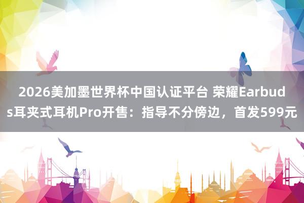 2026美加墨世界杯中国认证平台 荣耀Earbuds耳夹式耳机Pro开售：指导不分傍边，首发599元