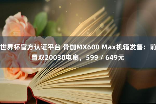 世界杯官方认证平台 骨伽MX600 Max机箱发售：前置双20030电扇，599 / 649元